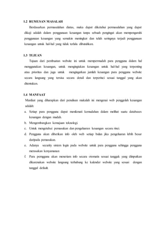 1.2 RUMUSAN MASALAH
Berdasarkan permasalahan diatas, maka dapat diketahui permasalahan yang dapat
dikaji adalah dalam penggunaan keuangan tanpa sebuah pengingat akan mempengaruhi
penggunaan keuangan yang semakin meningkat dan telah seringnya terjadi penggunaan
keuangan untuk hal-hal yang tidak terlalu dibutuhkan.
1.3 TUJUAN
Tujuan dari pembuatan website ini untuk mempermudah para pengguna dalam hal
menggunakan keuangan, untuk mengingtakan keuangan untuk hal-hal yang terpenting
atau prioritas dan juga untuk mengingatkan jumlah keuangan para pengguna website
secara langsung yang tersisa secara detail dan terperinci sesuai tanggal yang akan
ditentukan.
1.4 MANFAAT
Manfaat yang diharapkan dari penulisan makalah ini mengenai web penggolah keuangan
adalah:
a. Setiap para pengguna dapat menikmati kemudahan dalam melihat suatu databases
keuangan dengan mudah.
b. Mengembangkan kemajuan teknologi.
c. Untuk mengetahui pemasukan dan pengeluaran keuangan secara rinci.
d. Pengguna akan diberikan info oleh web setiap bulan jika pengeluaran lebih besar
daripada pemasukan.
e. Adanya security sistem login pada website untuk para pengguna sehingga pengguna
merasakan kenyamanan
f. Para pemgguna akan meneriam info secara otomatis sesuai tanggak yang diinputkan
dikarenakan website langsung terhubung ke kalender website yang sesuai dengan
tanggal default.
 