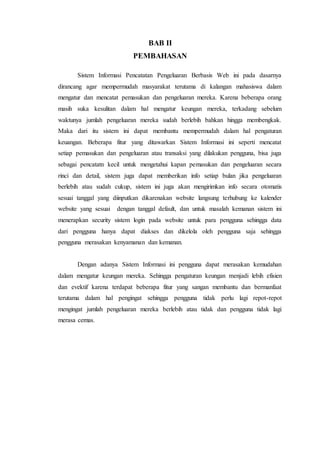 BAB II
PEMBAHASAN
Sistem Informasi Pencatatan Pengeluaran Berbasis Web ini pada dasarnya
dirancang agar mempermudah masyarakat terutama di kalangan mahasiswa dalam
mengatur dan mencatat pemasukan dan pengeluaran mereka. Karena beberapa orang
masih suka kesulitan dalam hal mengatur keungan mereka, terkadang sebelum
waktunya jumlah pengeluaran mereka sudah berlebih bahkan hingga membengkak.
Maka dari itu sistem ini dapat membantu mempermudah dalam hal pengaturan
keuangan. Beberapa fitur yang ditawarkan Sistem Informasi ini seperti mencatat
setiap pemasukan dan pengeluaran atau transaksi yang dilakukan pengguna, bisa juga
sebagai pencatatn kecil untuk mengetahui kapan pemasukan dan pengeluaran secara
rinci dan detail, sistem juga dapat memberikan info setiap bulan jika pengeluaran
berlebih atau sudah cukup, sistem ini juga akan mengirimkan info secara otomatis
sesuai tanggal yang diinputkan dikarenakan website langsung terhubung ke kalender
website yang sesuai dengan tanggal default, dan untuk masalah kemanan sistem ini
menerapkan security sistem login pada website untuk para pengguna sehingga data
dari pengguna hanya dapat diakses dan dikelola oleh pengguna saja sehingga
pengguna merasakan kenyamanan dan kemanan.
Dengan adanya Sistem Informasi ini pengguna dapat merasakan kemudahan
dalam mengatur keungan mereka. Sehingga pengaturan keungan menjadi lebih efisien
dan evektif karena terdapat beberapa fitur yang sangan membantu dan bermanfaat
terutama dalam hal pengingat sehingga pengguna tidak perlu lagi repot-repot
mengingat jumlah pengeluaran mereka berlebih atau tidak dan pengguna tidak lagi
merasa cemas.
 