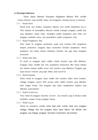 2.1 Deskripsi Subsistem
Dalam Sistem Informasi Pencatatan Pengeluaran Berbasis Web memiliki
berapa subsistem yang memiliki fungsi dan keunggulan masiang-masing di antaranya:
2.1.1 Modul Home
Modul home atau dashbor merupakan halaman awal setelah melakukkan log in.
Pada halaman ini menampilkan informasi statistik keuangan pengguna, jumlah data
yang diinputkan setiapa bulan, menapilkan jumlah pengeluaran pada bulan saat
pengguna membuka sistem, dan menampilkan jumlah pengeluaran total.
2.1.2 Modul Penginputan Data
Pada modul ini pengguna memasukan segala jenis transaksi baik pengeluaran
maupun pemasukan, pengguna dapat memasukan deskripsi pengeluaran, rincian
pegeluaran, dan tempat dimana melakukan transaksi, dan juga dapat menginput
pemasukan
2.1.3 Modul Lihat Data
Di modul ini pengguna dapat melihat seluruh transaksi yang telah dilakukan.
Pengguna dapat memilih data data pengeluaran berdasarkan filter harian bulanan
dan tahunan ataupun melihat secara total transaksi yang dilakukan. Pengguna juga
dapat mencari transaksi yang ingin dilihat pada search bar.
2.1.4 Modul Kalender
Dalam modul ini pengguna dapat melihat data transaksi dalam mode kalender,
sehingga pengguna merasa lebih nyaman untuk melihat transaksi yang dilakukan
pada tanggal berapa. Dan pengguna juga dapat menginputkan kegiatan yang
dilakukan pada kalender.
2.1.5 Modul Notification.
Pada modul ini pengguna menerima reminder jika transaksi yang di lakukan sudah
berlebihan maupun berupa pengingat lainnya.
2.1.6 Modul Log In
Modul ini merupakan security sistem login pada website untuk para pengguna
sehingga sehingga data dari pengguna hanya dapat diakses dan dikelola oleh
pengguna saja sehingga pengguna merasakan kenyamanan dan kemanan.
 