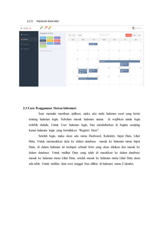 2.2.5 Halaman Kalender
2.3 Cara Penggunaan Sistem Informasi
Saat memulai membuat aplikasi, maka aka nada halaman awal yang berisi
tentang halaman login. Sebelum masuk halaman utama di wajibkan untuk login
terlebih dahulu, Untuk User halaman login, bisa mendaftarkan di bagian samping
kanan halaman login yang bertuliskan “Register Here”.
Setelah login, maka akan ada menu Dasboard, Kalender, Input Data, Lihat
Data. Untuk memasukkan data ke dalam database masuk ke halaman menu Input
Data, di dalam halaman ini terdapat sebuah form yang akan diisikan dan masuk ke
dalam database. Untuk melihat Data yang telah di masukkan ke dalam database
masuk ke halaman menu Lihat Data, setelah masuk ke halaman menu Lihat Data akan
ada table. Untuk melihat data versi tanggal bisa dilihat di halaman menu Calender.
 