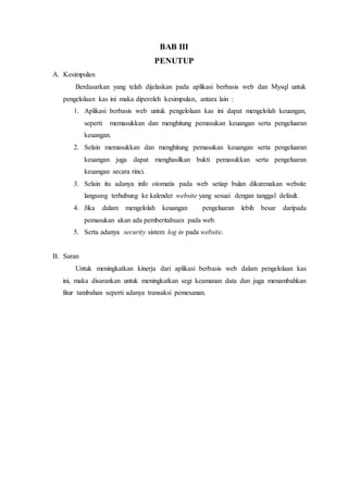 BAB III
PENUTUP
A. Kesimpulan
Berdasarkan yang telah dijelaskan pada aplikasi berbasis web dan Mysql untuk
pengelolaan kas ini maka diperoleh kesimpulan, antara lain :
1. Aplikasi berbasis web untuk pengelolaan kas ini dapat mengelolah keuangan,
seperti memasukkan dan menghitung pemasukan keuangan serta pengeluaran
keuangan.
2. Selain memasukkan dan menghitung pemasukan keuangan serta pengeluaran
keuangan juga dapat menghasilkan bukti pemasukkan serta pengeluaran
keuangan secara rinci.
3. Selain itu adanya info otomatis pada web setiap bulan dikarenakan website
langsung terhubung ke kalender website yang sesuai dengan tanggal default.
4. Jika dalam mengelolah keuangan pengeluaran lebih besar daripada
pemasukan akan ada pemberitahuan pada web.
5. Serta adanya security sistem log in pada website.
B. Saran
Untuk meningkatkan kinerja dari aplikasi berbasis web dalam pengelolaan kas
ini, maka disarankan untuk meningkatkan segi keamanan data dan juga menambahkan
fitur tambahan seperti adanya transaksi pemesanan.
 