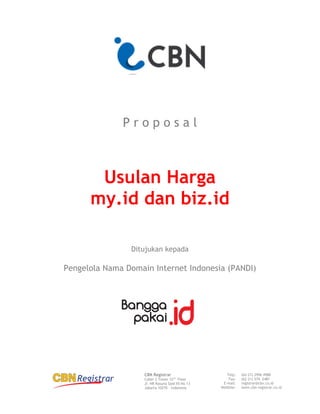 CBN Registrar
Cyber 2 Tower 33rd
Floor
Jl. HR Rasuna Said X5 No 13
Jakarta 10270 – Indonesia
Telp:
Fax:
E-mail:
WebSite:
(62-21) 2996 4988
(62-21) 574 2481
registrar@cbn.co.id
www.cbn-registrar.co.id
P r o p o s a l
Usulan Harga
my.id dan biz.id
Ditujukan kepada
Pengelola Nama Domain Internet Indonesia (PANDI)
 