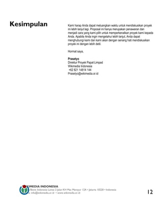 Kesimpulan                                  Kami harap Anda dapat meluangkan waktu untuk mendiskusikan proyek
                                            ini lebih lanjut lagi. Proposal ini hanya merupakan penawaran dan
                                            menjadi cara yang kami pilih untuk memperkenalkan proyek kami kepada
                                            Anda. Apabila Anda ingin mengetahui lebih lanjut, Anda dapat
                                            menghubungi kami dan kami akan dengan senang hati mendiskusikan
                                            proyek ini dengan lebih detil.

                                            Hormat saya,

                                            Prasetyo
                                            Direktur Proyek Papat Limpad
                                            Wikimedia Indonesia
                                            +62 821 14814 144
                                            Prasetyo@wikimedia.or.id




   WIKIMEDIA INDONESIA
   Wisma Bisnis Indonesia Lantai 2 Jalan KH Mas Mansyur 12A • Jakarta 10220 • Indonesia
   Surat-e: info@wikimedia.or.id • www.wikimedia.or.id                                                     12
 