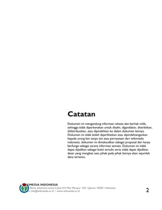 Catatan
                                         Dokumen ini mengandung informasi rahasia dan berhak milik,
                                         sehingga tidak diperkenakan untuk disalin, digandakan, diterbitkan,
                                         didistribusikan, atau dipindahkan ke dalam dokumen lainnya.
                                         Dokumen ini tidak boleh diperlihatkan atau dipindahtangankan
                                         kepada orang lain tanpa izin atau pernyataan dari wikimedia
                                         indonesia. dokumen ini dimaksudkan sebagai proposal dan hanya
                                         berfungsi sebagai sarana informasi semata. Dokumen ini tidak
                                         dapat dijadikan sebagai bukti tertulis serta tidak dapat dijadikan
                                         dasar yang mengikat satu pihak pada pihak lainnya akan sejumlah
                                         dana tertentu.




WIKIMEDIA INDONESIA
Wisma Bisnis Indonesia Lantai 2 Jalan KH Mas Mansyur 12A • Jakarta 10220 • Indonesia
Surat-e: info@wikimedia.or.id • www.wikimedia.or.id                                                    2
 