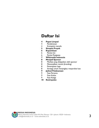 Daftar Isi
                                         4     Papat Limpad
                                         4       Pendahuluan
                                         4       Kompetisi menulis
                                         5     Sinopsis Proyek
                                         6     Kepanitiaan
                                         6       Panitia Inti
                                         6       Panitia Pengawas
                                         7     Wikimedia Indonesia
                                         8     Menjadi Sponsor
                                         8       Manfaat yang didapatkan oleh sponsor
                                         8       Menampilkan merek (branding)
                                         8       Penempatan logo
                                         8       Strategi untuk menjangkau masyarakat luas
                                         9     Jadwal Pelaksanaan
                                         9       Fase Pertama
                                         9       Fase Kedua
                                         9       Fase Ketiga
                                         10    Kesimpulan




WIKIMEDIA INDONESIA
Wisma Bisnis Indonesia Lantai 2 Jalan KH Mas Mansyur 12A • Jakarta 10220 • Indonesia
Surat-e: info@wikimedia.or.id • www.wikimedia.or.id                                          3
 