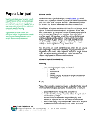 Papat Limpad                                       Kompetisi menulis

Papat Limpad adalah ajang kompetisi menulis        Kompetisi menulis ini digagas oleh Proyek Utama Wikimedia Cipta dimana
di situs Wikipedia Bahasa Jawa yang digagas        kompetisi dirancang sebagai acara terintegrasi berupa pelatihan, uji ketahanan,
Wikimedia Indonesia bekerja sama dengan            upaya pengkayaan artikel berkualitas berbahasa Jawa dalam ranah internet,
Universitas Negeri Semarang (UNNES). Diikuti       dan perayaan atas semangat sukarelawan membebaskan pengetahuan.
oleh 100 peserta yang merupakan mahasiswa
dan dosen UNNES Semarang.                          Kompetisi yang berlangsung selama sembilan bulan dirancang sebagai sasana
                                                   pelatihan yang akan memacu penulis-penulis pemula dalam bahasa Jawa
Kegiatan menulis dalam bahasa Jawa                 dalam mengumpulkan dan menuliskan informasi. Diharapkan dengan adanya
diharapkan menjadi upaya pelestarian bahasa        para penambahan penulis-penulis baru berbahasa Jawa, artikel-artikel
Jawa yang sejalan dengan motto UNNES               berbahasa Jawa di Indonesia dapat semakin kaya dan memberikan akses
sebagai perguruan tinggi konservasi.               pengetahuan bagi penutur bahasa Jawa yang mencari informasi melalui
                                                   internet. Oleh karena itu, gaya penulisan para peserta, selain diwajibkan
                                                   mengikuti kaidah bahasa Jawa yang baik dan benar, haruslah bergaya
                                                   ensiklopedis dan dimengerti semua orang secara umum.

                                                   Karya dan aktivitas para peserta akan dinilai secara periodik oleh para juri yang
                                                   terdiri dari gabungan panitia, dosen dari UNNES, dan juga perwakilan dari
                                                   pengguna Wikipedia Bahasa Jawa. Kompetisi ini akan dimulai dengan pelatihan
                                                   kepada semua peserta sehingga mereka dapat menulis sesuai standar
                                                   kompetisi yang diperkenalkan oleh Wikimedia Indonesia.

                                                   Insentif untuk peserta dan pemenang

                                                   Pemenang

                                                       •     Lima pemenang kompetisi ini akan mendapatkan:
                                                                 o Netbook
                                                                 o Beasiswa Studi
                                                                 o Sertifikat
                                                                 o Surat rujukan yang khusus dibuat dengan mencantumkan
                                                                     kontribusinya.

                                                   Peserta

                                                   Walaupun hanya ada beberapa pemenang yang mendapatkan hadiah tersebut,
                                                   namun selama kompetisi para peserta akan mendapatkan hal-hal berikut ini:

                                                       1. pelajaran berkolaborasi menggunakan perangkat wiki.
                                                       2. melatih intuisi dalam menggunakan istilah bahasa Jawa pada artikel
                                                          ensiklopedis dengan tepat.
                                                       3. melatih kemampuan menulis dan mengolah data yang amat
                                                          mendukung perjalanan studi dan karir mereka di kemudian hari.
                                                       4. seluruh peserta yang mampu menyelesaikan mendapatkan pengakuan
                                                          atas kegigihan mereka dalam berkontribusi melalui sertifikat dari
           WIKIMEDIA INDONESIA
          Wisma Bisnis Indonesia Lantai 2 Jalan KH Mas Mansyur 12A • Jakarta 10220 • Indonesia
          Surat-e: info@wikimedia.or.id • www.wikimedia.or.id                                                                 4
 