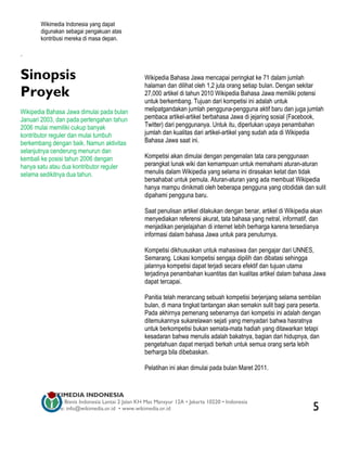 Wikimedia Indonesia yang dapat
       digunakan sebagai pengakuan atas
       kontribusi mereka di masa depan.

.


Sinopsis                                          Wikipedia Bahasa Jawa mencapai peringkat ke 71 dalam jumlah
                                                  halaman dan dilihat oleh 1,2 juta orang setiap bulan. Dengan sekitar
Proyek                                            27,000 artikel di tahun 2010 Wikipedia Bahasa Jawa memiliki potensi
                                                  untuk berkembang. Tujuan dari kompetisi ini adalah untuk
Wikipedia Bahasa Jawa dimulai pada bulan          melipatgandakan jumlah pengguna-pengguna aktif baru dan juga jumlah
Januari 2003, dan pada pertengahan tahun          pembaca artikel-artikel berbahasa Jawa di jejaring sosial (Facebook,
2006 mulai memiliki cukup banyak                  Twitter) dari penggunanya. Untuk itu, diperlukan upaya penambahan
kontributor reguler dan mulai tumbuh              jumlah dan kualitas dari artikel-artikel yang sudah ada di Wikipedia
berkembang dengan baik. Namun aktivitas           Bahasa Jawa saat ini.
selanjutnya cenderung menurun dan
kembali ke posisi tahun 2006 dengan               Kompetisi akan dimulai dengan pengenalan tata cara penggunaan
hanya satu atau dua kontributor reguler           perangkat lunak wiki dan kemampuan untuk memahami aturan-aturan
selama sedikitnya dua tahun.                      menulis dalam Wikipedia yang selama ini dirasakan ketat dan tidak
                                                  bersahabat untuk pemula. Aturan-aturan yang ada membuat Wikipedia
                                                  hanya mampu dinikmati oleh beberapa pengguna yang otodidak dan sulit
                                                  dipahami pengguna baru.

                                                  Saat penulisan artikel dilakukan dengan benar, artikel di Wikipedia akan
                                                  menyediakan referensi akurat, tata bahasa yang netral, informatif, dan
                                                  menjadikan penjelajahan di internet lebih berharga karena tersedianya
                                                  informasi dalam bahasa Jawa untuk para penuturnya.

                                                  Kompetisi dikhususkan untuk mahasiswa dan pengajar dari UNNES,
                                                  Semarang. Lokasi kompetisi sengaja dipilih dan dibatasi sehingga
                                                  jalannya kompetisi dapat terjadi secara efektif dan tujuan utama
                                                  terjadinya penambahan kuantitas dan kualitas artikel dalam bahasa Jawa
                                                  dapat tercapai.

                                                  Panitia telah merancang sebuah kompetisi berjenjang selama sembilan
                                                  bulan, di mana tingkat tantangan akan semakin sulit bagi para peserta.
                                                  Pada akhirnya pemenang sebenarnya dari kompetisi ini adalah dengan
                                                  ditemukannya sukarelawan sejati yang menyadari bahwa hasratnya
                                                  untuk berkompetisi bukan semata-mata hadiah yang ditawarkan tetapi
                                                  kesadaran bahwa menulis adalah bakatnya, bagian dari hidupnya, dan
                                                  pengetahuan dapat menjadi berkah untuk semua orang serta lebih
                                                  berharga bila dibebaskan.

                                                  Pelatihan ini akan dimulai pada bulan Maret 2011.


         WIKIMEDIA INDONESIA
         Wisma Bisnis Indonesia Lantai 2 Jalan KH Mas Mansyur 12A • Jakarta 10220 • Indonesia
         Surat-e: info@wikimedia.or.id • www.wikimedia.or.id                                                          5
 