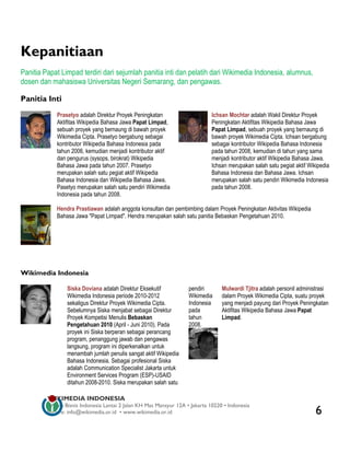 Kepanitiaan
Panitia Papat Limpad terdiri dari sejumlah panitia inti dan pelatih dari Wikimedia Indonesia, alumnus,
dosen dan mahasiswa Universitas Negeri Semarang, dan pengawas.

Panitia Inti
             Prasetyo adalah Direktur Proyek Peningkatan                     Ichsan Mochtar adalah Wakil Direktur Proyek
             Aktifitas Wikipedia Bahasa Jawa Papat Limpad,                   Peningkatan Aktifitas Wikipedia Bahasa Jawa
             sebuah proyek yang bernaung di bawah proyek                     Papat Limpad, sebuah proyek yang bernaung di
             Wikimedia Cipta. Prasetyo bergabung sebagai                     bawah proyek Wikimedia Cipta. Ichsan bergabung
             kontributor Wikipedia Bahasa Indonesia pada                     sebagai kontributor Wikipedia Bahasa Indonesia
             tahun 2006, kemudian menjadi kontributor aktif                  pada tahun 2008, kemudian di tahun yang sama
             dan pengurus (sysops, birokrat) Wikipedia                       menjadi kontributor aktif Wikipedia Bahasa Jawa.
             Bahasa Jawa pada tahun 2007. Prasetyo                           Ichsan merupakan salah satu pegiat aktif Wikipedia
             merupakan salah satu pegiat aktif Wikipedia                     Bahasa Indonesia dan Bahasa Jawa. Ichsan
             Bahasa Indonesia dan Wikipedia Bahasa Jawa.                     merupakan salah satu pendiri Wikimedia Indonesia
             Pasetyo merupakan salah satu pendiri Wikimedia                  pada tahun 2008.
             Indonesia pada tahun 2008.

             Hendra Prastiawan adalah anggota konsultan dan pembimbing dalam Proyek Peningkatan Aktivitas Wikipedia
             Bahasa Jawa "Papat Limpad". Hendra merupakan salah satu panitia Bebaskan Pengetahuan 2010.




Wikimedia Indonesia

                 Siska Doviana adalah Direktur Eksekutif           pendiri       Mulwardi Tjitra adalah personil administrasi
                 Wikimedia Indonesia periode 2010-2012             Wikimedia     dalam Proyek Wikimedia Cipta, suatu proyek
                 sekaligus Direktur Proyek Wikimedia Cipta.        Indonesia     yang menjadi payung dari Proyek Peningkatan
                 Sebelumnya Siska menjabat sebagai Direktur        pada          Aktifitas Wikipedia Bahasa Jawa Papat
                 Proyek Kompetisi Menulis Bebaskan                 tahun         Limpad.
                 Pengetahuan 2010 (April - Juni 2010). Pada        2008.
                 proyek ini Siska berperan sebagai perancang
                 program, penanggung jawab dan pengawas
                 langsung, program ini diperkenalkan untuk
                 menambah jumlah penulis sangat aktif Wikipedia
                 Bahasa Indonesia. Sebagai profesional Siska
                 adalah Communication Specialist Jakarta untuk
                 Environment Services Program (ESP)-USAID
                 ditahun 2008-2010. Siska merupakan salah satu

         WIKIMEDIA INDONESIA
         Wisma Bisnis Indonesia Lantai 2 Jalan KH Mas Mansyur 12A • Jakarta 10220 • Indonesia
         Surat-e: info@wikimedia.or.id • www.wikimedia.or.id                                                             6
 