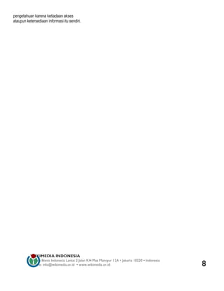 pengetahuan karena ketiadaan akses
ataupun ketersediaan informasi itu sendiri.




          WIKIMEDIA INDONESIA
          Wisma Bisnis Indonesia Lantai 2 Jalan KH Mas Mansyur 12A • Jakarta 10220 • Indonesia
          Surat-e: info@wikimedia.or.id • www.wikimedia.or.id                                    8
 