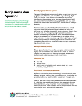 Kerjasama dan
                                                  Manfaat yang didapatkan oleh sponsor

                                                  Agar acara ini dapat berjalan secara profesional dan mampu meraih momentum
Sponsor                                           yang diperlukan untuk sukses, kami memerlukan biaya sebesar Rp. 75 juta
                                                  (tujuh puluh lima juta rupiah). Walaupun banyak sumber daya manusia
                                                  disumbangkan secara sukarela, namun beberapa hal seperti logistik, hadiah,
Kami menawarkan perusahaan/lembaga                dan persiapan lainnya membutuhkan dana yang tidak bisa kami tutup secara
Anda kesempatan untuk menjadi bagian              pribadi. Kami membutuhkan bantuan Anda untuk menjadikan acara ini menjadi
dari usaha untuk mencerdaskan kehidupan           kenyataan.
bangsa dengan mendukung acara ini.
                                                  Kami menawarkan perusahaan/lembaga Anda kesempatan untuk menjadi
                                                  bagian dari usaha untuk menyediakan artikel-artikel seputar teologi dan
                                                  kekristenan yang berkualitas kepada publik dengan mendukung acara ini. Acara
                                                  ini ditujukan pula untuk merangsang keinginan para calon sukarelawan
                                                  Indonesia untuk membagikan pengetahuan secara gratis melalui Wikipedia
                                                  sekaligus menjadi ajang untuk mengekspresikan diri dan keahlian generasi
                                                  muda Indonesia, di mana perusahaan/lembaga Anda menjadi bagian dari upaya
                                                  tersebut. Sebagai imbal jasa dari dana yang perusahaan Anda berikan, kami
                                                  menawarkan kesempatan untuk menampilkan merek (branding), penempatan
                                                  logo, dan perkenalan produk.

                                                  Menampilkan merek (branding)

                                                  Seluruh sponsor kami akan mendapatkan kesempatan untuk mencantumkan
                                                  logonya pada seluruh material yang diproduksi untuk proyek ini. Selain itu
                                                  mendapat juga kesempatan untuk disebutkan pada siaran pers yang akan
                                                  disebarkan pada media masa ataupun media-media Kristen.

                                                  Penempatan logo

                                                  1. Situs web
                                                  2. Seragam panitia
                                                  3. Seluruh materi komunikasi termasuk: spanduk, siaran pers, brosur,
                                                     presentasi, poster, dan lainnya.

                                                  Strategi untuk menjangkau masyarakat luas

                                                  Agar acara ini dikenal dan peserta merasa bangga dapat berpartisipasi dalam
                                                  kompetisi bergengsi, maka kami akan mengusahakan untuk menjadwalkan para
                                                  peserta/panitia/juri untuk dapat hadir dalam acara bincang-bincang di radio.

                                                  Selain itu, akan dilakukan juga usaha-usaha sosialisasi akan adanya kompetisi
                                                  ini melalui situs jejaring sosial seperti facebook, blog para peserta, dan situs
                                                  Wikimedia Indonesia. Upaya menjangkau media massa dilakukan dengan
                                                  melakukan peluncuran melalui konferensi pers dan pengiriman siaran pers serta
                                                  perkembangan terbaru setiap satu bulan pada media.



         WIKIMEDIA INDONESIA
         Wisma Bisnis Indonesia Lantai 2 Jalan KH Mas Mansyur 12A • Jakarta 10220 • Indonesia
         Surat-e: info@wikimedia.or.id • www.wikimedia.or.id                                                                9
 