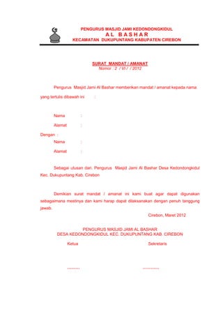 PENGURUS MASJID JAMI KEDONDONGKIDUL
A L B A S H A R
KECAMATAN DUKUPUNTANG KABUPATEN CIREBON
SURAT MANDAT / AMANAT
Nomor : 2 / VI / / 2012
Pengurus Masjid Jami Al Bashar memberikan mandat / amanat kepada nama
yang tertulis dibawah ini :
Nama :
Alamat :
Dengan :
Nama :
Alamat :
Sebagai utusan dari. Pengurus Masjid Jami Al Bashar Desa Kedondongkidul
Kec. Dukupuntang Kab. Cirebon
Demikian surat mandat / amanat ini kami buat agar dapat digunakan
sebagaimana mestinya dan kami harap dapat dilaksanakan dengan penuh tanggung
jawab.
Cirebon, Maret 2012
PENGURUS MASJID JAMI AL BASHAR
DESA KEDONDONGKIDUL KEC. DUKUPUNTANG KAB. CIREBON
Ketua Sekretaris
……… …………
 