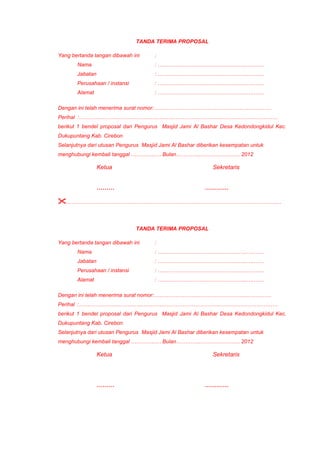 TANDA TERIMA PROPOSAL
Yang bertanda tangan dibawah ini :
Nama : …………………………………………..….……
Jabatan : …………………………………………..….……
Perusahaan / instansi : …………………………………………..….……
Alamat : …………………………………………..….……
Dengan ini telah menerima surat nomor:…………………………………………..….…………
Perihal :…………………………………………………………………………………………………
berikut 1 bendel proposal dari Pengurus Masjid Jami Al Bashar Desa Kedondongkidul Kec.
Dukupuntang Kab. Cirebon
Selanjutnya dari utusan Pengurus Masjid Jami Al Bashar diberikan kesempatan untuk
menghubungi kembali tanggal …………..… Bulan…………..…………………. 2012
Ketua Sekretaris
……… …………
…………………………………………………………………………………………………………
TANDA TERIMA PROPOSAL
Yang bertanda tangan dibawah ini :
Nama : …………………………………………..….……
Jabatan : …………………………………………..….……
Perusahaan / instansi : …………………………………………..….……
Alamat : …………………………………………..….……
Dengan ini telah menerima surat nomor:…………………………………………..….…………
Perihal :…………………………………………………………………………………………………
berikut 1 bendel proposal dari Pengurus Masjid Jami Al Bashar Desa Kedondongkidul Kec.
Dukupuntang Kab. Cirebon
Selanjutnya dari utusan Pengurus Masjid Jami Al Bashar diberikan kesempatan untuk
menghubungi kembali tanggal …………..… Bulan…………..…………………. 2012
Ketua Sekretaris
……… …………
 