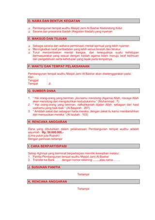 D. NAMA DAN BENTUK KEGIATAN
 Pembangunan tempat wudhu Masjid Jami Al Bashar Kedondong Kidul
 Sarana dan prasarana Ibadah (Kegiatan Ibadah) yang nyaman
E. MAKSUD DAN TUJUAN
 Sebagai sarana dan wahana pembinaan mental spiritual yang lebih nyaman
 Meningkatkan taraf peribadatan yang lebih serius terarah dan terukur
 Turut mencerdaskan mental bangsa, dan terwujudnya suatu kehidupan
bermasyarakat yang sesuai dengan kaidah agama Islam menuju taraf keilmuan
dan pengetahuan serta kehidupan yang layak pada tempatnya.
F. WAKTU DAN TEMPAT PELAKSANAAN
Pembangunan tempat wudhu Masjid Jami Al Bashar akan diselenggarakan pada :
Hari :
Tanggal :
Tempat : Jl.
G. SUMBER DANA
1. “ Hai orang-orang yang beriman, jika kamu menolong (Agama) Allah, niscaya Allah
akan menolong dan mengokohkan kedudukanmu “ (Muhammad : 7)
2. “ Hai orang-orang yang beriman, nafkahkanlah dijalan Allah, sebagian dari hasil
usahamu yang baik-baik “ (Al Baqarah : 267)
3. “ Ambilah zakat dari sebagian harta mereka, dengan zakat itu kamu membersihkan
dan mensucikan mereka “ (At taubah : 103)
H. RENCANA ANGGARAN
Dana yang dibutuhkan dalam pelaksanaan Pembangunan tempat wudhu adalah
sejumlah : Rp. 50.000.000,-
(Lima puluh juta Rupiah)
Dengan perincian terlampir
I. CARA BERPARTISIPASI
Setiap Aghniya yang berminat berpartisipasi memiliki kewajiban melalui :
1. Panitia Pembangunan tempat wudhu Masjid Jami Al Bashar
2. Transfer ke Bank …….dengan nomor rekening …….atas nama……..
J. SUSUNAN PANITIA
Terlampir
K. RENCANA ANGGARAN
Terlampir
 