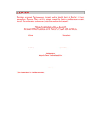 L. KHATIMAH
Demikian proposal Pembangunan tempat wudhu Masjid Jami Al Bashar ini kami
sampaikan. Semoga Allah meridhoi segala upaya kita dalam melaksanakan amalan
terpuji. Kemudian atas kerjasamanya kami sampaikan terimakasih.
PENGURUS MASJID JAMI AL BASHAR
DESA KEDONDONGKIDUL KEC. DUKUPUNTANG KAB. CIREBON
Ketua Sekretaris
……… …………
Mengetahui
Kepala Desa Kedondongkidul
………
(Bila diperlukan ttd dari kecamatan)
 
