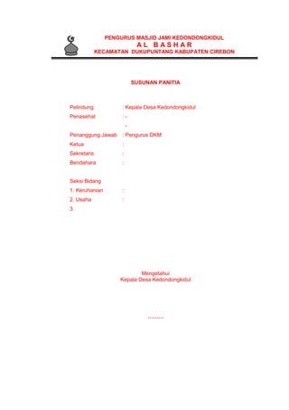 PENGURUS MASJID JAMI KEDONDONGKIDUL
A L B A S H A R
KECAMATAN DUKUPUNTANG KABUPATEN CIREBON
SUSUNAN PANITIA
Pelindung : Kepala Desa Kedondongkidul
Penasehat : -
-
Penanggung Jawab : Pengurus DKM
Ketua :
Sekretaris :
Bendahara :
Seksi Bidang
1. Keruhanian :
2. Usaha :
3.
Mengetahui
Kepala Desa Kedondongkidul
………
 