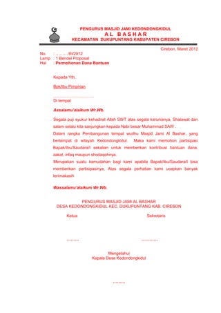 PENGURUS MASJID JAMI KEDONDONGKIDUL
A L B A S H A R
KECAMATAN DUKUPUNTANG KABUPATEN CIREBON
Cirebon, Maret 2012
No. : ………/III/2012
Lamp : 1 Bendel Proposal
Hal : Permohonan Dana Bantuan
Kepada Yth.
Bpk/Ibu Pimpinan
…………………………
Di tempat
Assalamu’alaikum Wr.Wb.
Segala puji syukur kehadirat Allah SWT atas segala karunianya, Shalawat dan
salam selalu kita sanjungkan kepada Nabi besar Muhammad SAW .
Dalam rangka Pembangunan tempat wudhu Masjid Jami Al Bashar, yang
bertempat di wilayah Kedondongkidul. Maka kami memohon partisipasi
Bapak/Ibu/Saudara/I sekalian untuk memberikan kontribusi bantuan dana,
zakat, infaq maupun shodaqohnya.
Merupakan suatu kemudahan bagi kami apabila Bapak/Ibu/Saudara/I bisa
memberikan partisipasinya, Atas segala perhatian kami ucapkan banyak
terimakasih
Wassalamu’alaikum Wr.Wb.
PENGURUS MASJID JAMI AL BASHAR
DESA KEDONDONGKIDUL KEC. DUKUPUNTANG KAB. CIREBON
Ketua Sekretaris
……… …………
Mengetahui
Kepala Desa Kedondongkidul
………
 