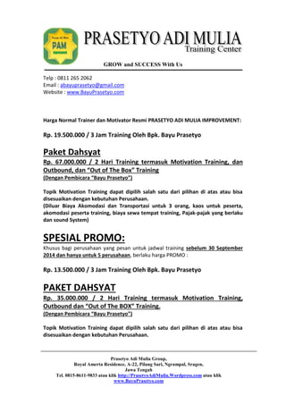 GROW and SUCCESS With Us 
Telp : 0811 265 2062 
Email : abayuprasetyo@gmail.com 
Website : www.BayuPrasetyo.com 
Harga Normal Trainer dan Motivator Resmi PRASETYO ADI MULIA IMPROVEMENT: 
Rp. 19.500.000 / 3 Jam Training Oleh Bpk. Bayu Prasetyo 
Paket Dahsyat 
Rp. 67.000.000 / 2 Hari Training termasuk Motivation Training, dan 
Outbound, dan “Out of The Box” Training 
(Dengan Pembicara “Bayu Prasetyo”) 
Topik Motivation Training dapat dipilih salah satu dari pilihan di atas atau bisa 
disesuaikan dengan kebutuhan Perusahaan. 
(Diluar Biaya Akomodasi dan Transportasi untuk 3 orang, kaos untuk peserta, 
akomodasi peserta training, biaya sewa tempat training, Pajak-pajak yang berlaku 
dan sound System) 
SPESIAL PROMO: 
Khusus bagi perusahaan yang pesan untuk jadwal training sebelum 30 September 
2014 dan hanya untuk 5 perusahaan, berlaku harga PROMO : 
Rp. 13.500.000 / 3 Jam Training Oleh Bpk. Bayu Prasetyo 
PAKET DAHSYAT 
Rp. 35.000.000 / 2 Hari Training termasuk Motivation Training, 
Outbound dan “Out of The BOX” Training. 
(Dengan Pembicara “Bayu Prasetyo”) 
Topik Motivation Training dapat dipilih salah satu dari pilihan di atas atau bisa 
disesuaikan dengan kebutuhan Perusahaan. 
Prasetyo Adi Mulia Group, 
Royal Amerta Residence, A-22, Pilang Sari, Ngrampal, Sragen, 
Jawa Tengah 
Tel. 0815-8611-9833 atau klik http://PrasetyoAdiMulia.Wordpress.com atau klik 
www.BayuPrasetyo.com 
 