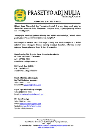GROW and SUCCESS With Us 
(Diluar Biaya Akomodasi dan Transportasi untuk 3 orang, kaos untuk peserta, 
akomodasi peserta training, biaya sewa tempat training, Pajak-pajak yang berlaku 
dan sound System) 
“Mengingat padatnya jadwal training dari Bapak Bayu Prasetyo, mohon untuk 
pesan jadwal/tanggal training sesegera mungkin.” 
DP dibayarkan sebesar 50% dari Biaya Training dan harus dibayarkan 1 bulan 
sebelum masa (tanggal) dimana training tersebut diadakan. Informasi nomor 
rekening dan yang lainnya dapat di lihat di bawah ini. 
Biaya Training / DP Training dapat ditransfer ke rekening: 
BCA Cab. GRAHA RAYA BINTARO 
A/C : 547-502-9434 
Atas Nama : A Bayu Prasetyo 
Prasetyo Adi Mulia Group, 
Royal Amerta Residence, A-22, Pilang Sari, Ngrampal, Sragen, 
Jawa Tengah 
Tel. 0815-8611-9833 atau klik http://PrasetyoAdiMulia.Wordpress.com atau klik 
www.BayuPrasetyo.com 
BRI Syariah Cab. BSD City 
A/c : 100-349-1637 
Atas Nama : A Bayu Prasetyo 
Untuk informasi lebih lanjut : 
Ibu Via (Marketing Manager) 
Telp : 0818 513 175 
Email / YM : yayakvia@yahoo.com 
Bapak Sigit (Relationship Manager) 
Telp : 0815 8611 9833 
Email : prasetyoadimulia@gmail.com 
Mr. Bayu Prasetyo 
Telp : 0811 265 2062 
Email : abayuprasetyo@gmail.com 
Website : www.BayuPrasetyo.com 
Twitter : @MotivaBisnis 
