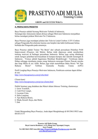 GROW and SUCCESS With Us 
Prasetyo Adi Mulia Group, 
Royal Amerta Residence, A-22, Pilang Sari, Ngrampal, Sragen, 
Jawa Tengah 
Tel. 0815-8611-9833 atau klik http://PrasetyoAdiMulia.Wordpress.com atau klik 
www.BayuPrasetyo.com 
A. PROFILE BAYU PRASETYO 
Bayu Prasetyo adalah Seorang Motivator Terbaik di Indonesia, 
Semangat dan Antusiasme dalam dirinya sebagai Motivator Indonesia menjadikan 
beliau mendapat julukan Motivator No 2 Indonesia. 
Bayu Prasetyo juga mendapat julukan dari Televisi Lokal Cirebon: CiTV Cirebon 
sebagai Pengusaha Revolutioner karena cara berpikir dan habit (kebiasaan) beliau 
berbeda dari Pengusaha pada umumnya. 
Bayu Prasetyo adalah Trainer "No Brain" dari sebuah perusahaan Pelatihan PAM 
Improvement (Prasetyo Adi Mulia). Beliau telah dipercaya untuk memberikan 
training motivasi di berbagai perusahaan Indonesia. Beliau juga sering dihubungi 
untuk mengisi pelatihan kewirausahaan di kampus-kampus dan sekolah menengah di 
Indonesia . Visinya adalah bagaimana Membuat Breakthrough / Terobosan dalam 
Hidup sehingga membantu jutaan orang Indonesia mencapai Potensi Puncak mereka 
dan tetap Mulia di sisi Allah. Beliau juga telah menerbitkan Buku Bisnis "44 Tips 
Rahasia Bisnis" Terbitan Gramedia Pustaka Utama (GPU) 
Profil Lengkap Bayu Prasetyo Motivator Indonesia, Pembicara seminar dapat dilihat 
di sini: 
http://www.bayuprasetyo.com/p/who.html 
Clients kami: 
http://www.bayuprasetyo.com/p/our-clients.html 
Publik Seminar yang diadakan dan Materi dalam Inhouse Training, diantaranya: 
1. Grow YourSelf, 
2. Cash Flow Langit, 
3. Layanan Cinta, 
4. Sales Langitan, 
5. Tips Rahasia Bisnis, 
6. Muda, Kreatif, Kaya, dan Mulia 
7. Dsb 
Untuk Mengundang Bayu Prasetyo, Anda dapat Menghubungi di 081586119833 atau 
0818513175 
 