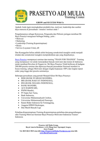 GROW and SUCCESS With Us 
Apakah Anda ingin meningkatkan produktivitas, motivasi, leadership dan sumber 
daya manusia di perusahaan / instansi/ institusi anda ? 
Pengalamannya sebagai Karyawan, Pengusaha dan Pebisnis jaringan membuat Mr 
Bayu Prasetyo menguasai berbagai bidang, yaitu : 
• Motivasi 
• Marketing 
• Leadership (Training Kepemimpinan) 
• Bisnis 
• Service (Layanan Cinta), dll 
Dan Keunggulan beliau adalah selalu berjuang semaksimal mungkin untuk menjadi 
teladan dan semaksimal mungkin mempraktekkan apa yang diajarkannya. 
Bayu Prasetyo mempunyai seminar dan training "TRAIN FOR TRAINER". Training 
yang mempunyai visi untuk menciptakan banyak motivator dan trainer di Indonesia 
untuk membuat Revolusi di Negara ini. Mr Bayu Prasetyo Telah berbicara di hadapan 
200.000 peserta seminar dan dipercaya banyak perusahaan Nasional memberi in 
house training, sebagai Motivator dengan tingkat kepuasan 100% dan tingkat repeat 
order yang tinggi dari peserta seminarnya. 
Beberapa perusahaan yang pernah Menjadi Klien Mr Bayu Prasetyo: 
 BSM (BANK SYARIAH MANDIRI), 
 BRI (BANK RAKYAT INDONESIA), 
 BNI (BANK NEGARA INDONESIA), 
 BANK MANDIRI, 
 ACE HARDWARE, 
 PNPM Mandiri, 
 PT Sapta Sari Tama, 
 Bank Indonesia, 
 Universitas Muhammadiyah Cirebon, 
 Universitas Muhammadiyah Ponorogo, 
 Ikatan Bidan Indonesia Se-Temanggung, 
 Anggota DPRD Pekalongan, 
 Dan Masih Banyak Lagi 
Pelatihan-Kepemimpinan-Training-Kepemimpinan-pelatihan-dan-pengembangan-sdm- 
Training-Motivasi-Seminar-Bayu-Prasetyo-Motivator-Indonesia-Trainer- 
Prasetyo Adi Mulia Group, 
Royal Amerta Residence, A-22, Pilang Sari, Ngrampal, Sragen, 
Jawa Tengah 
Tel. 0815-8611-9833 atau klik http://PrasetyoAdiMulia.Wordpress.com atau klik 
www.BayuPrasetyo.com 
Indonesia 
 