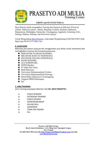 GROW and SUCCESS With Us 
Bayu Prasetyo telah mengadakan Training dan Seminar di lebih dari 20 kota di 
seluruh Indonesia seperti : Jakarta, Bandung, Cirebon, Surabaya, Makassar, 
Banjarmasin, Balikpapan, Samarinda, Temanggung, Jogjakarta, Semarang, Solo, 
Salatiga, Madiun, Sidoarjo, dan Kota kota Lainnya 
Untuk Mengundang Bayu Prasetyo, Anda dapat Menghubungi di 081586119833 (Pak 
Sigit) atau 0818513175 (Ibu Via) 
B. KLIEN KAMI 
Beberapa perusahaan yang pernah menggunakan jasa beliau untuk memotivasi dan 
meningkatkan motivasi dan kinerja karyawannya: 
 BSM (BANK SYARIAH MANDIRI), 
 BRI (BANK RAKYAT INDONESIA), 
 BNI (BANK NEGARA INDONESIA), 
 BANK MANDIRI, 
 ACE HARDWARE, 
 PNPM Mandiri, 
 PT Sapta Sari Tama, 
 Bank Indonesia, 
 Universitas Muhammadiyah Cirebon, 
 Universitas Muhammadiyah Ponorogo, 
 Ikatan Bidan Indonesia se-Temanggung, 
 Anggota DPRD Pekalongan, 
 DLL 
C. JENIS TRAINING 
Jenis Training yang dapat diberikan oleh Mr. BAYU PRASETYO : 
 PUBLIC SEMINAR 
 OUTBOUND TRAINING 
 PUBLIC SPEAKER 
 ENTREPRENEURSHIP 
 SELLING SKILL 
 LEADERSHIP 
 TRAIN FOR TRAINER 
 DLL. 
Prasetyo Adi Mulia Group, 
Royal Amerta Residence, A-22, Pilang Sari, Ngrampal, Sragen, 
Jawa Tengah 
Tel. 0815-8611-9833 atau klik http://PrasetyoAdiMulia.Wordpress.com atau klik 
www.BayuPrasetyo.com 
 