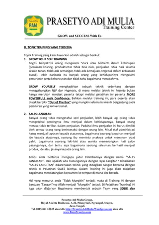 GROW and SUCCESS With Us 
D. TOPIK TRAINING YANG TERSEDIA 
Topik Training yang kami tawarkan adalah sebagai berikut: 
1. GROW YOUR SELF TRAINING 
Begitu banyaknya orang mengalami Stuck atau berhenti dalam kehidupan 
(perasaan kosong, produktivitas tidak bisa naik, penjualan tidak naik selama 
sekian tahun, tidak ada semangat, tidak ada kemajuan, terjebak dalam kebiasaan 
buruk), lebih daripada itu banyak orang yang kehidupannya mengalami 
penurunan serta kehancuran dan tidak tahu bagaimana merubahnya. 
GROW YOURSELF menghadirkan sebuah teknik sederhana dengan 
menggabungkan NLP dan Hypnosis, di mana melalui teknik ini Peserta bukan 
hanya merubah mindset peserta tetapi melalui pelatihan ini peserta MORE 
POWERFULL anda Confidence. Bahkan melalui training ini, para peserta akan 
diajak berpikir “Out of The Box” yang mungkin selama ini masih bergantung pada 
pemikiran yang konvensional. 
Prasetyo Adi Mulia Group, 
Royal Amerta Residence, A-22, Pilang Sari, Ngrampal, Sragen, 
Jawa Tengah 
Tel. 0815-8611-9833 atau klik http://PrasetyoAdiMulia.Wordpress.com atau klik 
www.BayuPrasetyo.com 
2. SALES LANGITAN 
Banyak orang tidak mengetahui seni penjualan, lebih banyak lagi orang tidak 
mengetahui pentingnya ilmu menjual dalam kehidupannya. Banyak orang 
merasa tidak terlibat dalam penjualan. Padahal ilmu penjualan ini harus dimiliki 
oleh semua orang yang berinteraksi dengan orang lain. Misal staf administrasi 
harus menjual laporan kepada atasannya, bagaimana seorang bawahan menjual 
ide kepada atasannya, seorang ibu meminta anaknya untuk meminum obat 
pahit, bagaimana seorang laki-laki atau wanita memenangkan hati calon 
pasangannya, dan tentu saja bagaimana seorang salesman berhasil menjual 
produk, ide atau jasanya kepada orang lain. 
Tentu anda bertanya mengapa judul Pelatihannya dengan nama “SALES 
LANGITAN”, dan apakah ada hubungannya dengan Kyai Langitan? Dinamakan 
“SALES LANGITAN” dikarenakan teknik yang dibagikan sangat berbeda dengan 
teknik di Pelatihan SALES lainnya. Dalam Training ini juga akan diajarkan 
bagaimana mendatangkan konsumen ke tempat di mana kita berada. 
Hal yang menurut anda “Tidak Mungkin” terjadi, maka di Training ini dengan 
bantuan “Tangan”nya Allah menjadi “Mungkin” terjadi. Di Pelatihan (Training) ini 
juga akan diajarkan Bagaimana membentuk sebuah Team yang SOLID dan 
 
