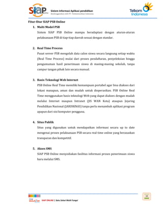 Sistem Informasi Aplikasi pendidikan
diselenggarakan oleh PT. Telekomunikasi Indonesia
SIAP ONLINE | Satu Solusi Multi Fungsi
10
Fitur-fitur SIAP PSB Online
1. Multi Model PSB
Sistem SIAP PSB Online mampu beradaptasi dengan aturan-aturan
pelaksanaan PSB di tiap-tiap daerah sesuai dengan standar.
2. Real Time Process
Pusat server PSB mengolah data calon siswa secara langsung setiap waktu
(Real Time Process) mulai dari proses pendaftaran, penyeleksian hingga
pengumuman hasil penerimaan siswa di masing-masing sekolah, tanpa
campur tangan pihak lain secara manual.
3. Basis Teknologi Web Internet
PSB Online Real Time memiliki kemampuan portabel agar bisa diakses dari
lokasi manapun, aman dan mudah untuk dioperasikan. PSB Online Real
Time menggunakan basis teknologi Web yang dapat diakses dengan mudah
melalui Internet maupun Intranet (JIS WAN Kota) ataupun Jejaring
Pendidikan Nasional (JARDIKNAS) tanpa perlu menambah aplikasi program
apapun dari sisi komputer pengguna.
4. Situs Publik
Situs yang digunakan untuk mendapatkan informasi secara up to date
mengenai proses pelaksanaan PSB secara real time online yang berazaskan
transparan dan kompetitif.
5. Akses SMS
SIAP PSB Online menyediakan fasilitas informasi proses penerimaan siswa
baru melalui SMS.
 