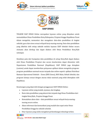 Sistem Informasi Aplikasi pendidikan
diselenggarakan oleh PT. Telekomunikasi Indonesia
SIAP ONLINE | Satu Solusi Multi Fungsi
15
SIAP DINAS
TELKOM SIAP DINAS Online merupakan layanan online yang ditujukan untuk
memudahkan Dinas Pendidikan Kota/Kabupaten, Propinsi hingga Depdiknas Pusat
dalam mengelola, memonitor dan mengakses data-data pendidikan di tingkat
sekolah, guru dan siswa sesuai wilayah kerja masing-masing. Data-data pendidikan
yang dikelola oleh setiap sekolah melalui layanan SIAP Sekolah Online secara
otomatis akan direkap dan dapat diakses oleh Dinas Pendidikan Kota/Kab
setempat.
Demikian pula dari kumpulan data pendidikan di setiap Kota/Kab dapat diakses
oleh Dinas Pendidikan Propinsi dan secara keseluruhan dapat dimonitor oleh
Departemen Pendidikan Nasional (Depdiknas). SIAP DINAS juga disiapkan
(custom) untuk dapat memberikan pelayanan aplikasi dalam mengelola program-
program pendidikan nasional secara terpadu dan online seperti: aplikasi Distribusi
Bantuan Operasional Sekolah – Siswa (BOS Siswa), BOS Buku, Rehab Sekolah, dan
program lainnya sesuai dengan aturan skala nasional yang telah ditetapkan oleh
Depdiknas.
Keuntungan yang diperoleh dengan penggunaan SIAP DINAS Online:
 Layanan online yang mudah, nyaman, dan lengkap.
 Basis data pendidikan yang akurat dan terpadu bagi Dinas Pendidikan dari
tingkat Kota/Kab., Propinsi hingga Pusat.
 Kemudahan akses data – data pendidikan sesuai wilayah kerja masing-
masing secara online.
 Akses informasi dan komunikasi yang mudah dan cepat antar Dinas
Pendidikan hingga ke sekolah-sekolah.
 Fitur layanan yang selalu mengikuti perkembangan teknologi terkini.
 