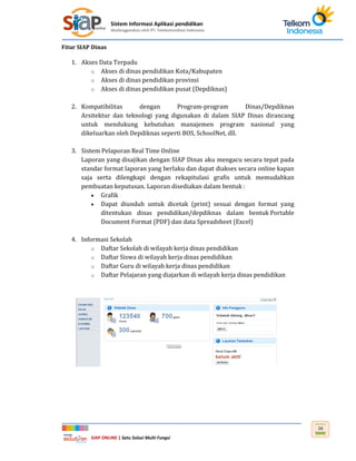 Sistem Informasi Aplikasi pendidikan
diselenggarakan oleh PT. Telekomunikasi Indonesia
SIAP ONLINE | Satu Solusi Multi Fungsi
16
Fitur SIAP Dinas
1. Akses Data Terpadu
o Akses di dinas pendidikan Kota/Kabupaten
o Akses di dinas pendidikan provinsi
o Akses di dinas pendidikan pusat (Depdiknas)
2. Kompatibilitas dengan Program-program Dinas/Depdiknas
Arsitektur dan teknologi yang digunakan di dalam SIAP Dinas dirancang
untuk mendukung kebutuhan manajemen program nasional yang
dikeluarkan oleh Depdiknas seperti BOS, SchoolNet, dll.
3. Sistem Pelaporan Real Time Online
Laporan yang disajikan dengan SIAP Dinas aku mengacu secara tepat pada
standar format laporan yang berlaku dan dapat diakses secara online kapan
saja serta dilengkapi dengan rekapitulasi grafis untuk memudahkan
pembuatan keputusan. Laporan disediakan dalam bentuk :
 Grafik
 Dapat diunduh untuk dicetak (print) sesuai dengan format yang
ditentukan dinas pendidikan/depdiknas dalam bentuk Portable
Document Format (PDF) dan data Spreadsheet (Excel)
4. Informasi Sekolah
o Daftar Sekolah di wilayah kerja dinas pendidikan
o Daftar Siswa di wilayah kerja dinas pendidikan
o Daftar Guru di wilayah kerja dinas pendidikan
o Daftar Pelajaran yang diajarkan di wilayah kerja dinas pendidikan
 