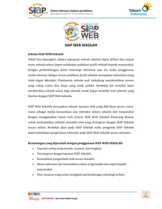 Sistem Informasi Aplikasi pendidikan
diselenggarakan oleh PT. Telekomunikasi Indonesia
SIAP ONLINE | Satu Solusi Multi Fungsi
17
SIAP WEB SEKOLAH
Sekilas SIAP WEB Sekolah
Tidak bisa dipungkiri, bahwa kamajuan sebuah sekolah dapat dilihat dari sejauh
mana sebuah initusi dapat melakukan publikasi profil sekolah kepada masyarakat.
Dengan perkembangan dunia teknologi informasi saat ini, maka penggunaan
media internet sebagai sarana publikasi profil sekolah merupakan kebutuhan yang
tidak dapat dihindari. Pembuatan sebuah web terkadang membutuhkan proses
yang cukup rumit dan biaya yang tidak sedikit. Berbekal hal tersebut kami
memberikan sebuah solusi bagi sekolah untuk dapat memiliki web sekolah yang
disebut dengan SIAP Web Sekolah.
SIAP Web Sekolah merupakan sebuah layanan web yang diberikan secara cuma-
cuma sebagai media komunikasi dan interaksi antara sekolah dan masyarakat
dengan menggunakan laman web (situs). SIAP Web Sekolah dirancang khusus
untuk memudahkan sekolah memiliki situs yang teritegrasi dengan SIAP Sekolah
secara online. Berbekal akun pada SIAP Sekolah maka pengelola SIAP Sekolah
dapat melakukan pengelolaan informasi pada SIAP Web sekolah secara otomatis.
Keuntungan yang diperoleh dengan penggunaan SIAP WEB SEKOLAH
 Layanan online yang mudah, nyaman, dan lengkap.
 Terintegrasi dengan layanan SIAP Sekolah.
 Kemudahan pengelolaan web secara mandiri.
 Akses informasi dan komunikasi online yang mudah dan cepat kepada
masyarakat.
 Fitur layanan yang selalu mengikuti perkembangan teknologi terkini.
 