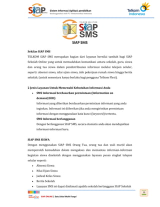 Sistem Informasi Aplikasi pendidikan
diselenggarakan oleh PT. Telekomunikasi Indonesia
SIAP ONLINE | Satu Solusi Multi Fungsi
19
SIAP SMS
Sekilas SIAP SMS
TELKOM SIAP SMS merupakan bagian dari layanan bernilai tambah bagi SIAP
Sekolah Online yang untuk memudahkan komunikasi antara sekolah, guru, siswa
dan orang tua siswa dalam pendistribusian informasi melalui telepon seluler,
seperti: absensi siswa, nilai ujian siswa, info pekerjaan rumah siswa hingga berita
sekolah. (untuk sementara hanya berlaku bagi pengguna Telkom Flexi).
2 Jenis Layanan Untuk Memenuhi Kebutuhan Informasi Anda
 SMS Informasi berdasarkan permintaan (Information on
demand/IOD)
Informasi yang diberikan berdasarkan permintaan informasi yang anda
inginkan. Informasi ini diiberikan jika anda mengirimkan permintaan
informasi dengan menggunakan kata kunci (keyword) tertentu.
SMS Informasi berlangganan
Dengan berlangganan SIAP SMS, secara otomatis anda akan mendapatkan
informasi-informasi baru.
SIAP SMS SISWA
Dengan menggunakan SIAP SMS Orang Tua, orang tua dan wali murid akan
memperoleh kemudahan dalam mengakses dan memantau informasi-informasi
kegiatan siswa disekolah dengan menggunakan layanan pesan singkat telepon
selular seperti:
 Absensi Siswa
 Nilai Ujian Siswa
 Jadwal Kelas Siswa
 Berita Sekolah
 Layayan SMS ini dapat dinikmati apabila sekolah berlanggaan SIAP Sekolah
 