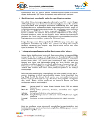 Sistem Informasi Aplikasi pendidikan
diselenggarakan oleh PT. Telekomunikasi Indonesia
SIAP ONLINE | Satu Solusi Multi Fungsi
5
nyaman tanpa perlu ada instalasi ataupun kerumitan upgrade/update di sisi Anda
sebagai pengguna aktif SIAP Online. Kenyamanan Anda sangat berarti bagi kami.
4. Skalabilitas tinggi, aman, handal, mudah dan cepat diimplementasikan.
Sistem SIAP Online dirancang menggunakan teknologi berbasis Web versi 2.0 dengan
didukung lingkungan awan komputasi (cloud computing) yang handal dan platform
yang berarsitektur multi pelanggan (multi-tenant architecture). Anda tidak perlu
mengalami kerumitan pengalaman terhadap pengelolaan sistem sendiri, semua hal
terkait dengan pengorganisasian, pengembangan dan pemeliharaan sistem dibelakang
(backend) layanan SIAP Online merupakan tanggung jawab TELKOM sebagai penyedia
layanan.Skalabilitas dan keamanan data pada layanan SIAP Online akan selalu terjaga,
kami tidak membatasi jumlah data dan pengguna selama sekolah dan dinas menjadi
pelanggan SIAP Online. Data Anda akan selalu disimpan dan dicadangkan (backup) di
lingkungan awan komputasi kami yang tersebar dibeberapa lokasi.
Dengan dukungan sistem dibelakang (backend) SIAP Online yang handal, kami juga
menyediakan kemudahan bagi insitusi Anda (sekolah dan dinas) untuk menjadi
pelanggan SIAP Online, hanya dengan 3 (tiga) langkah mudah, institusi Anda sudah
dapat berlangganan SIAP Online.
5. Terintegrasi dengan beragam fasilitas dan layanan online lainnya.
Sebagai bagian dari komitmen kami untuk dapat menyediakan layanan pendidikan
yang penuh fitur dan terintegrasi satu dengan yang lain. Kerangka kerja (framework)
sistem SIAP Online dirancang terbuka untuk interkoneksi dengan aplikasi, fasilitas dan
layanan online lainnya. Baik aplikasi yang dikembangkan oleh TELKOM secara
langsung atau sistem yang dikembangkan pihak mitra kerja TELKOM atau yang
disediakan oleh pihak ketiga di Internet.Contoh aplikasi yang terintegrasi dengan SIAP
Online antara lain adalah SMS gateway TELKOM Flexi, autentifikasi Speedy SchoolNet,
TELKOM iVAS, Flexi Cash, host to host sistem pembayaran perbankan, dan berbagai
sistem lainnya.
Beberapa contoh layanan online yang disediakan oleh pihak ketiga di Internet saat ini,
misalnya GoogleApss (e-office), Jejaring Sosial Pertemanan (Social Networking), Web
Log (Blog), OpenID, dan lainnya. Untuk saat ini kami menyediakan interkoneksi
layanan GoogleApss dari Google Inc. bagi sekolah atau dinas yang telah berlangganan
SIAP Online. Melalui layanan GoogleApss ini komunitas sekolah dan dinas
mendapatkan beragam fasilitas seperti:
Gmail :Fasilitas email dari google dengan kapasitas hingga 7GB per anggota
komunitas.
Share Doc :Berbagi berkas spreadsheet, document, presentation antar anggota
komunitas.
Calendar :Berbagi kalender kegiatan antar angota komunitas.
Chat/Talk :Saling berkirim pesan secara waktu nyata antar individu/kelompok anggota
komunitas.
Personal
Site
:Pembuatan personal sistus web bagi setiap individu anggota komunitas.
Kami siap membantu secara teknis untuk mengaktifkan layanan GoogleApps bagi
institusi Anda sesuai syarat dan ketentuan yang berlaku. Silahkan pelajari prosedur
pengaktifan GoogleApps Anda.
 