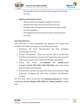 Sistem Informasi Aplikasi pendidikan
diselenggarakan oleh PT. Telekomunikasi Indonesia
SIAP ONLINE | Satu Solusi Multi Fungsi
9
o Meningkatkan Sumber Daya Manusia dalam penguasaan Teknologi
Informasi.
 Bagi Siswa dan Orang Tua Siswa
o Mempermudah untuk mengikuti pendafaran siswa baru
o Mempermudah akses informasi penerimaan siswa baru
o Mendapat fasilitas dan pelayanan memuaskan dari pihak sekolah
dan dinas pendidikan.
o Meningkatkan ketertiban kemudahan dalam proses penerimaan
siswa baru.
Syarat dan Ketentuan
Solusi PSB Online ini dapat dimanfaatkan dan digunakan oleh seluruh Dinas
Pendidikan Kota/Kabupaten dengan syarat dan ketentuan, berikut:
1. Pelaksanaan PSB Online dikoordinasikan oleh Dinas Pendidikan
Kota/Kabupaten setempat.
2. Petunjuk Teknis(juknis) / Aturan dan prosedur PSB di wilayah Dinas
Pendidikan Kota/Kabupaten setempat telah disepakati bersama dengan PT.
Telkom sesuai standar sistem Telkom SIAP PSB Online yang berlaku.
3. Peserta PSB Online adalah minimal 30 sekolah dengan
erlangganan Lisensi SIAP Online Edisi PSB Online dalam satu wilayah
Dinas Pendidikan Kota/Kabupaten.
4. Biaya pelatihan, sosialisasi dan operasional selama proses persiapan hingga
pelaksanaan ditanggung oleh pihak Dinas Pendidikan Kota/Kabupaten
setempat.
Info lebih lanjut, silakan kontak kami pada info@siap-online.com atau silahkan
menghubungi Account Manager (AM) UNER PT. Telkom terdekat di wilayah
Anda.
 