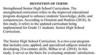 DEFINITION OF TERMS
Strengthened Senior High School Curriculum. The
strengthened curriculum refers to the improved educational
program designed to enhance students’ knowledge, skills, and
competencies. According to Ornstein and Hurkins (2018), In
this study, it refers to the updated curriculum being
implemented for Grade 11 students. Senior High School
Curriculum.
The Senior High School Curriculum. Is a two-year program
that includes core, applied, and specialized subjects aimed at
developing 21st-century skills. Bilbao et al. (2016), In this
study, it serves as the basis for evaluating students’ satisfaction.
 