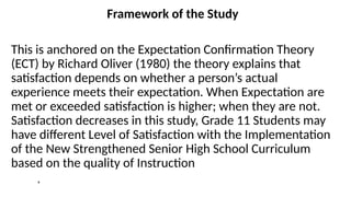 Framework of the Study
This is anchored on the Expectation Confirmation Theory
(ECT) by Richard Oliver (1980) the theory explains that
satisfaction depends on whether a person’s actual
experience meets their expectation. When Expectation are
met or exceeded satisfaction is higher; when they are not.
Satisfaction decreases in this study, Grade 11 Students may
have different Level of Satisfaction with the Implementation
of the New Strengthened Senior High School Curriculum
based on the quality of Instruction
,
 