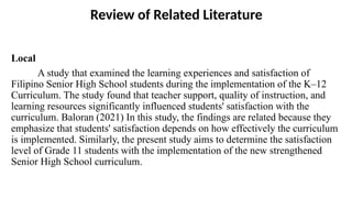 Review of Related Literature
Local
A study that examined the learning experiences and satisfaction of
Filipino Senior High School students during the implementation of the K–12
Curriculum. The study found that teacher support, quality of instruction, and
learning resources significantly influenced students' satisfaction with the
curriculum. Baloran (2021) In this study, the findings are related because they
emphasize that students' satisfaction depends on how effectively the curriculum
is implemented. Similarly, the present study aims to determine the satisfaction
level of Grade 11 students with the implementation of the new strengthened
Senior High School curriculum.
 