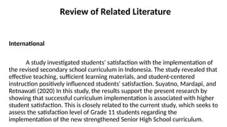 Review of Related Literature
International
A study investigated students' satisfaction with the implementation of
the revised secondary school curriculum in Indonesia. The study revealed that
effective teaching, sufficient learning materials, and student-centered
instruction positively influenced students' satisfaction. Suyatno, Mardapi, and
Retnawati (2020) In this study, the results support the present research by
showing that successful curriculum implementation is associated with higher
student satisfaction. This is closely related to the current study, which seeks to
assess the satisfaction level of Grade 11 students regarding the
implementation of the new strengthened Senior High School curriculum.
 