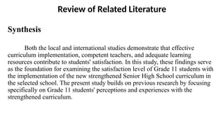 Review of Related Literature
Synthesis
Both the local and international studies demonstrate that effective
curriculum implementation, competent teachers, and adequate learning
resources contribute to students' satisfaction. In this study, these findings serve
as the foundation for examining the satisfaction level of Grade 11 students with
the implementation of the new strengthened Senior High School curriculum in
the selected school. The present study builds on previous research by focusing
specifically on Grade 11 students' perceptions and experiences with the
strengthened curriculum.
 