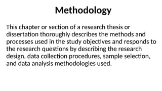 Methodology
This chapter or section of a research thesis or
dissertation thoroughly describes the methods and
processes used in the study objectives and responds to
the research questions by describing the research
design, data collection procedures, sample selection,
and data analysis methodologies used.
 