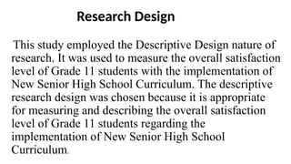 Research Design
This study employed the Descriptive Design nature of
research. It was used to measure the overall satisfaction
level of Grade 11 students with the implementation of
New Senior High School Curriculum. The descriptive
research design was chosen because it is appropriate
for measuring and describing the overall satisfaction
level of Grade 11 students regarding the
implementation of New Senior High School
Curriculum.
 