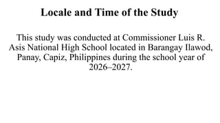 Locale and Time of the Study
This study was conducted at Commissioner Luis R.
Asis National High School located in Barangay Ilawod,
Panay, Capiz, Philippines during the school year of
2026–2027.
 