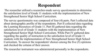 Respondent
The researcher utilized a researcher-made survey questionnaire to determine
the satisfaction level of Grade 11 students with the implementation of New
Strengthened Senior High School Curriculum.
The survey questionnaire was composed of four (4) parts. Part I collected data
about demographic profile of the respondents. Part II collected data regarding
the Learning Resources of Grade 11. Part III gathered data regarding the
satisfaction level of Grade 11 students with the implementation of New
Strengthened Senior High School Curriculum. While Part IV gathered data
regarding the quality of instruction to the satisfaction level of Grade 11
students with the implementation of New Strengthened Senior High School
Curriculum. To answer the respondents' choices among the five (5) opinions
and checked the column of their answer.
The researcher instrument was administered personally to the respondents.
 