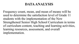 DATAANALYSIS
Frequency count, mean, and mean of means will be
used to determine the satisfaction level of Grade 11
students with the implementation of the New
Strengthened Senior High School Curriculum in terms
of curriculum content, teaching and learning activities,
learning resources, assessment, and overall
implementation.
 