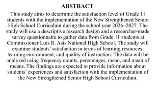 ABSTRACT
This study aims to determine the satisfaction level of Grade 11
students with the implementation of the New Strengthened Senior
High School Curriculum during the school year 2026–2027. The
study will use a descriptive research design and a researcher-made
survey questionnaire to gather data from Grade 11 students at
Commissioner Luis R. Asis National High School. The study will
examine students’ satisfaction in terms of learning resources,
learning environment, and quality of instruction. The data will be
analyzed using frequency counts, percentages, mean, and mean of
means. The findings are expected to provide information about
students’ experiences and satisfaction with the implementation of
the New Strengthened Senior High School Curriculum.
 