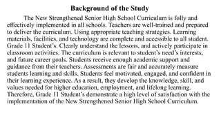 Background of the Study
The New Strengthened Senior High School Curriculum is folly and
effectively implemented in all schools. Teachers are well-trained and prepared
to deliver the curriculum. Using appropriate teaching strategies. Learning
materials, facilities, and technology are complete and accessible to all student.
Grade 11 Student’s. Clearly understand the lessons, and actively participate in
classroom activities. The curriculum is relevant to student’s need’s interests,
and future career goals. Students receive enough academic support and
guidance from their teachers. Assessments are fair and accurately measure
students learning and skills. Students feel motivated, engaged, and confident in
their learning experience. As a result, they develop the knowledge, skill, and
values needed for higher education, employment, and lifelong learning.
Therefore, Grade 11 Student’s demonstrate a high level of satisfaction with the
implementation of the New Strengthened Senior High School Curriculum.
 