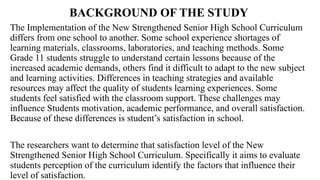 BACKGROUND OF THE STUDY
The Implementation of the New Strengthened Senior High School Curriculum
differs from one school to another. Some school experience shortages of
learning materials, classrooms, laboratories, and teaching methods. Some
Grade 11 students struggle to understand certain lessons because of the
increased academic demands, others find it difficult to adapt to the new subject
and learning activities. Differences in teaching strategies and available
resources may affect the quality of students learning experiences. Some
students feel satisfied with the classroom support. These challenges may
influence Students motivation, academic performance, and overall satisfaction.
Because of these differences is student’s satisfaction in school.
The researchers want to determine that satisfaction level of the New
Strengthened Senior High School Curriculum. Specifically it aims to evaluate
students perception of the curriculum identify the factors that influence their
level of satisfaction.
 