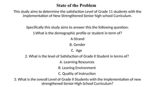 State of the Problem
This study aims to determine the satisfaction Level of Grade 11 students with the
implementation of New Strengthened Senior high school Curriculum.
Specifically this study aims to answer this the following question:
1.What is the demographic profile or student in term of?
A-Strand
B. Gender
C. Age
2. What is the level of Satisfaction of Grade Il Student in terms of?
A. Learning Resources
B. Leaning Environment
C. Quality of lnstruction
3. What is the overall Level of Grade Il Students with the Implementation of new
strengthened Senior High School Curriculum?
 