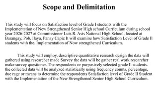 Scope and Delimitation
This study will focus on Satisfaction level of Grade I students with the
Implementation of New Strengthened Senior High school Curriculum during school
year 2026-2027 at Commissioner Luis R. Asis National High School, located at
Barangay, Pob, Ilaya, Panay Capiz It will examine how Satisfaction Level of Grade Il
students with the. Implementation of Now strengthened Curriculum.
This study will employ, descriptive quantitative research design the data will
gathered using researcher made Survey the data will be gather real work researcher
make survey questioner. The respondents or purposively selected grade Il students.
the collected data will be analyzed statistically using frequency counts, percentage,
due rage or means to determine the respondents Satisfaction level of Grade Il Student
with the Implementation of the New Strengthened Senior High School Curriculum.
 
