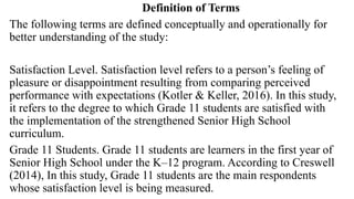 Definition of Terms
The following terms are defined conceptually and operationally for
better understanding of the study:
Satisfaction Level. Satisfaction level refers to a person’s feeling of
pleasure or disappointment resulting from comparing perceived
performance with expectations (Kotler & Keller, 2016). In this study,
it refers to the degree to which Grade 11 students are satisfied with
the implementation of the strengthened Senior High School
curriculum.
Grade 11 Students. Grade 11 students are learners in the first year of
Senior High School under the K–12 program. According to Creswell
(2014), In this study, Grade 11 students are the main respondents
whose satisfaction level is being measured.
 