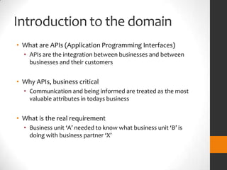 Introduction to the domain
• What are APIs (Application Programming Interfaces)
  • APIs are the integration between businesses and between
    businesses and their customers


• Why APIs, business critical
  • Communication and being informed are treated as the most
    valuable attributes in todays business


• What is the real requirement
  • Business unit ‘A’ needed to know what business unit ‘B’ is
    doing with business partner ‘X’
 